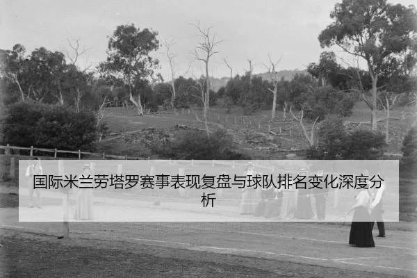 国际米兰劳塔罗赛事表现复盘与球队排名变化深度分析